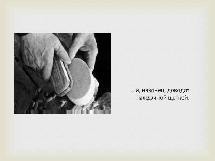 . . . и, наконец, доводят наждачной щёткой. 