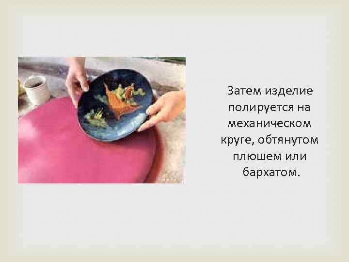  Затем изделие полируется на механическом круге, обтянутом плюшем или бархатом. 