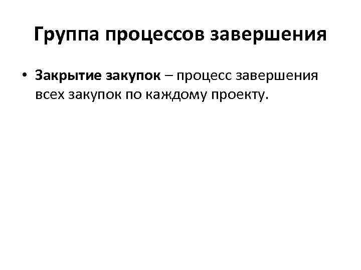 Группа процессов завершения • Закрытие закупок – процесс завершения всех закупок по каждому проекту.