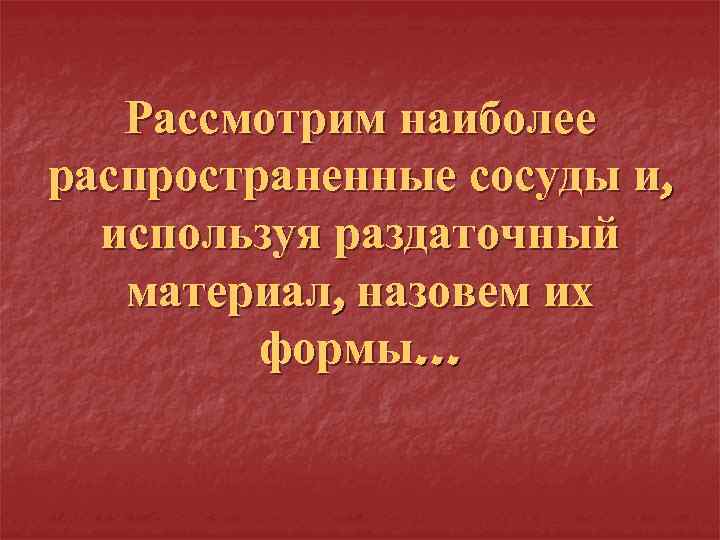 Рассмотрим наиболее распространенные сосуды и, используя раздаточный материал, назовем их формы… 