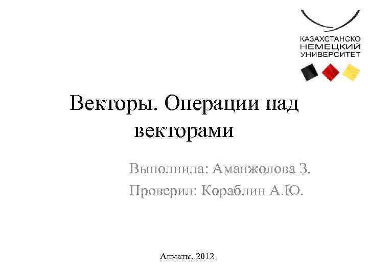 Векторы. Операции над векторами Выполнила: Аманжолова З. Проверил: Кораблин А. Ю. Алматы, 2012 