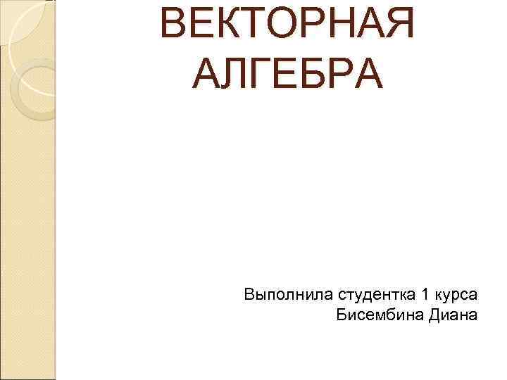 ВЕКТОРНАЯ АЛГЕБРА Выполнила студентка 1 курса Бисембина Диана 