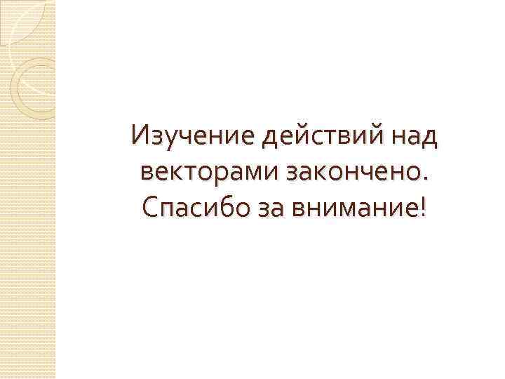 Изучение действий над векторами закончено. Спасибо за внимание! 