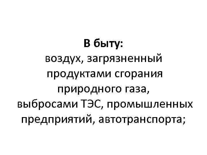 В быту: воздух, загрязненный продуктами сгорания природного газа, выбросами ТЭС, промышленных предприятий, автотранспорта; 