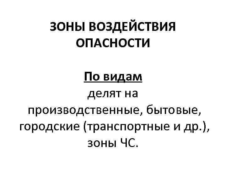 ЗОНЫ ВОЗДЕЙСТВИЯ ОПАСНОСТИ По видам делят на производственные, бытовые, городские (транспортные и др. ),