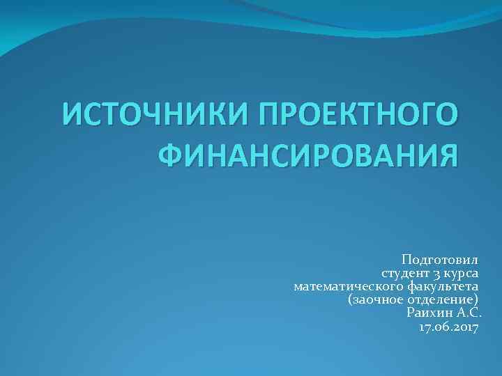 ИСТОЧНИКИ ПРОЕКТНОГО ФИНАНСИРОВАНИЯ Подготовил студент 3 курса математического факультета (заочное отделение) Раихин А. С.