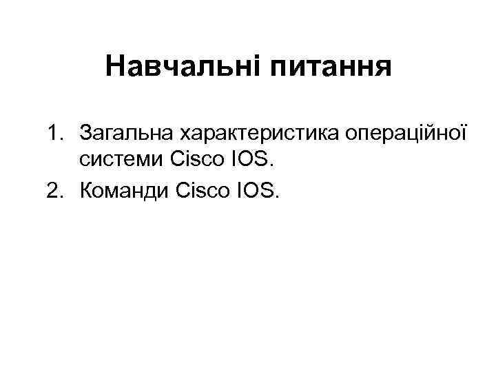 Навчальні питання 1. Загальна характеристика операційної системи Cisco IOS. 2. Команди Cisco IOS. 