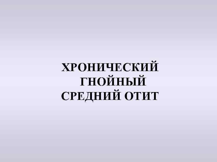  ХРОНИЧЕСКИЙ ГНОЙНЫЙ СРЕДНИЙ ОТИТ 