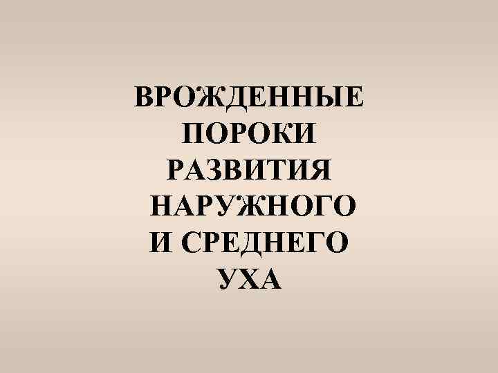 ВРОЖДЕННЫЕ ПОРОКИ РАЗВИТИЯ НАРУЖНОГО И СРЕДНЕГО УХА 