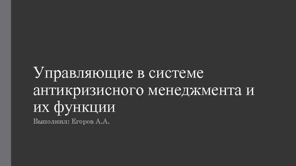 Управляющие в системе антикризисного менеджмента и их функции Выполнил: Егоров А. А. 