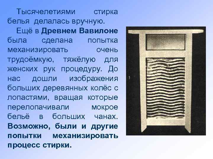 Тысячелетиями стирка белья делалась вручную. Ещё в Древнем Вавилоне была сделана попытка механизировать очень