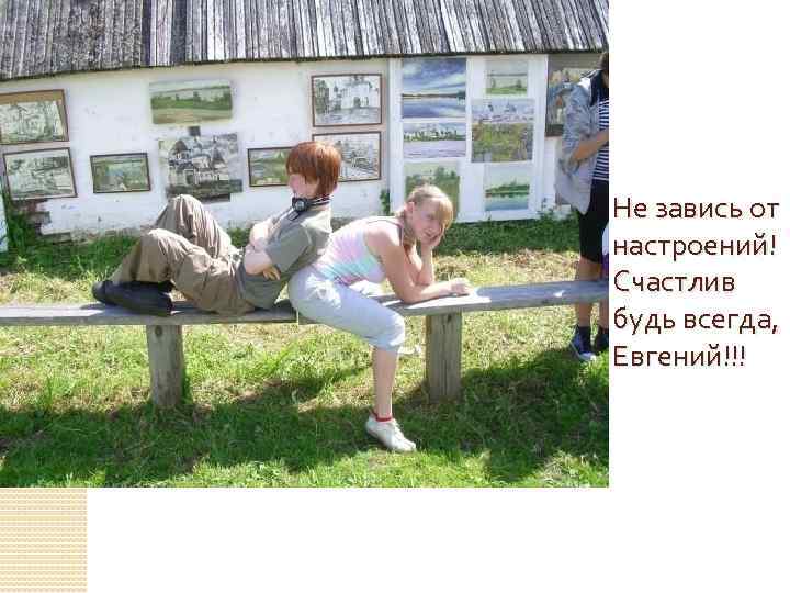 Не завись от настроений! Счастлив будь всегда, Евгений!!! 
