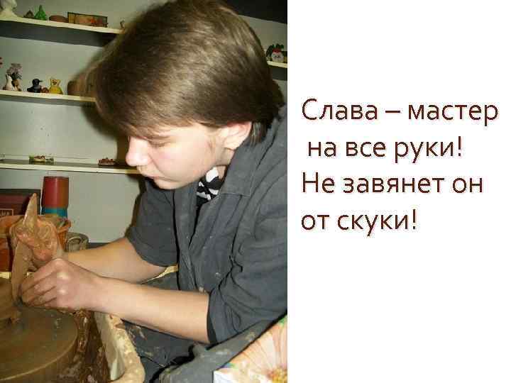 Слава – мастер на все руки! Не завянет он от скуки! 
