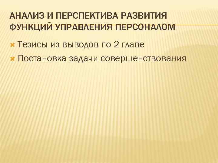 АНАЛИЗ И ПЕРСПЕКТИВА РАЗВИТИЯ ФУНКЦИЙ УПРАВЛЕНИЯ ПЕРСОНАЛОМ Тезисы из выводов по 2 главе Постановка