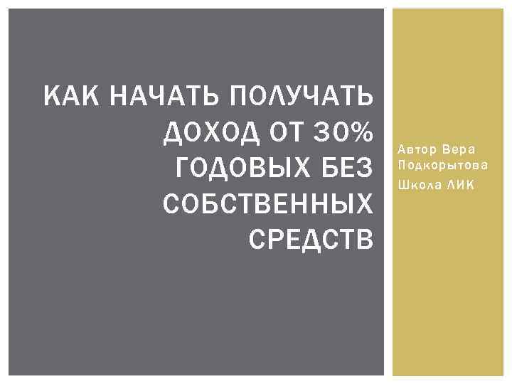 КАК НАЧАТЬ ПОЛУЧАТЬ ДОХОД ОТ 30% ГОДОВЫХ БЕЗ СОБСТВЕННЫХ СРЕДСТВ Автор Вера Подкорытова Школа