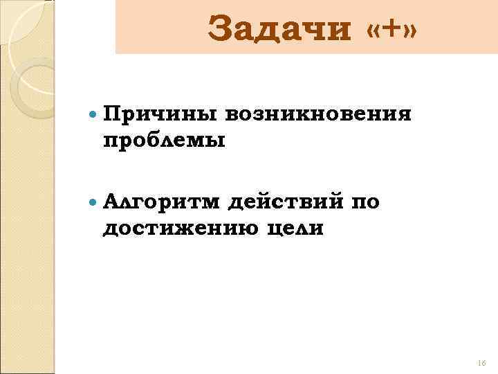 Задачи «+» Причины возникновения проблемы Алгоритм действий по достижению цели 16 