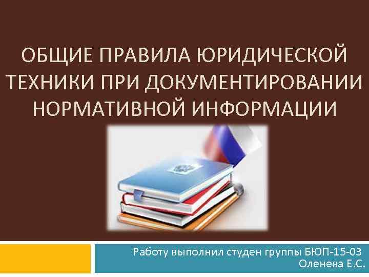 ОБЩИЕ ПРАВИЛА ЮРИДИЧЕСКОЙ ТЕХНИКИ ПРИ ДОКУМЕНТИРОВАНИИ НОРМАТИВНОЙ ИНФОРМАЦИИ Работу выполнил студен группы БЮП-15 -03