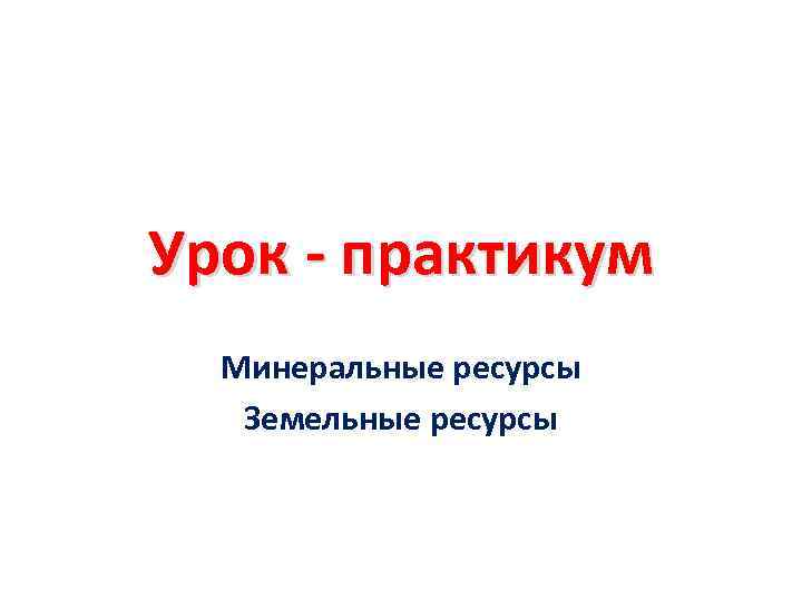 Урок - практикум Минеральные ресурсы Земельные ресурсы 