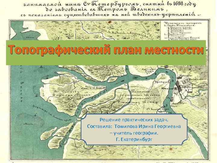 Топографический план местности Решение практических задач. Составила: Томилова Ирина Георгиевна – учитель географии. Г.