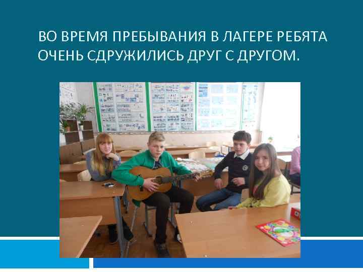 ВО ВРЕМЯ ПРЕБЫВАНИЯ В ЛАГЕРЕ РЕБЯТА ОЧЕНЬ СДРУЖИЛИСЬ ДРУГ С ДРУГОМ. 