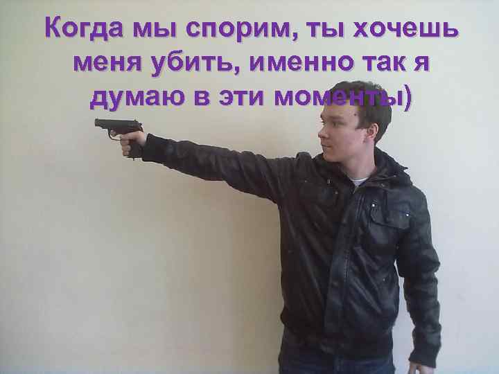 Когда мы спорим, ты хочешь меня убить, именно так я думаю в эти моменты)