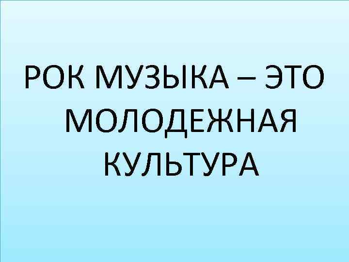 РОК МУЗЫКА – ЭТО МОЛОДЕЖНАЯ КУЛЬТУРА 