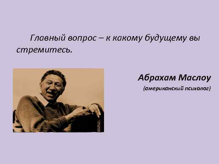 Главный вопрос – к какому будущему вы стремитесь. Абрахам Маслоу (американский психолог) 