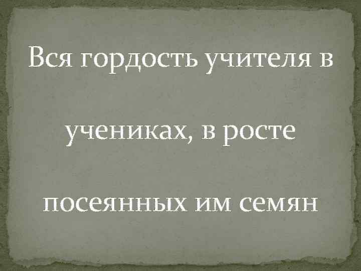 Вся гордость учителя в учениках, в росте посеянных им семян 