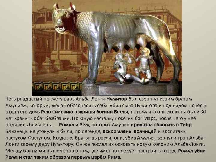 Четырнадцатый по счёту царь Альба-Лонги Нумитор был свергнут своим братом Амулием, который, желая обезопасить