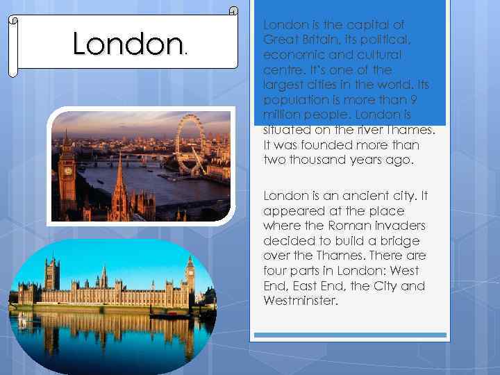 London. London is the capital of Great Britain, its political, economic and cultural centre.
