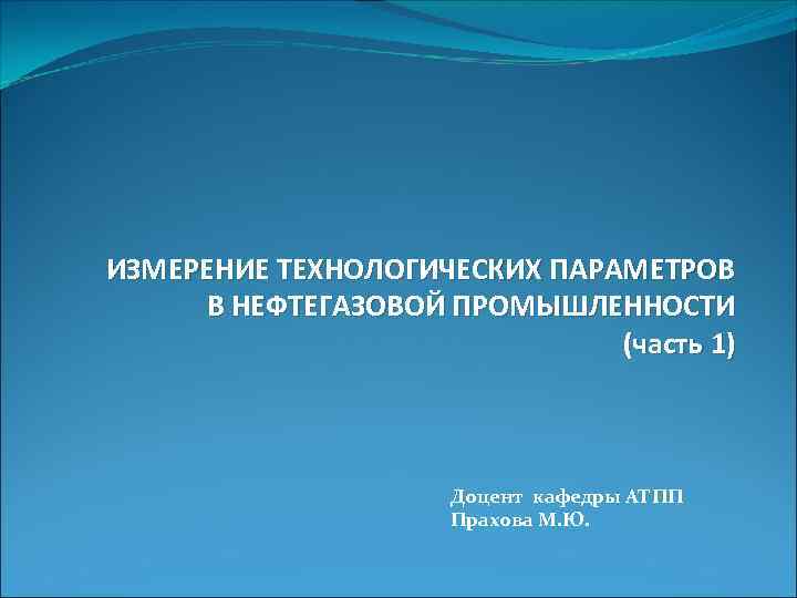 ИЗМЕРЕНИЕ ТЕХНОЛОГИЧЕСКИХ ПАРАМЕТРОВ В НЕФТЕГАЗОВОЙ ПРОМЫШЛЕННОСТИ (часть 1) Доцент кафедры АТПП Прахова М. Ю.