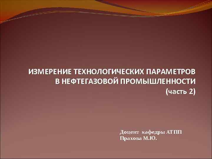 ИЗМЕРЕНИЕ ТЕХНОЛОГИЧЕСКИХ ПАРАМЕТРОВ В НЕФТЕГАЗОВОЙ ПРОМЫШЛЕННОСТИ (часть 2) Доцент кафедры АТПП Прахова М. Ю.