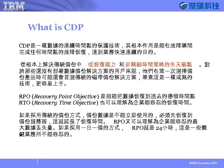 ® SYSAGE Computing Business Unit What is CDP是一種數據的連續時間點的保護技術，其根本作用是能在故障瞬間 完成任何時間點的故障恢復，達到業務快速連續的目的。 從根本上解決傳統備份中 低恢復能力 和 非精細時間策略的先天弱點 於那些還沒有部署數據備份解決方案的用戶來說，他們在第一次選擇備