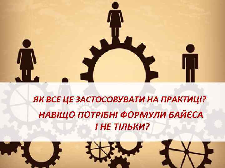 ЯК ВСЕ ЦЕ ЗАСТОСОВУВАТИ НА ПРАКТИЦІ? НАВІЩО ПОТРІБНІ ФОРМУЛИ БАЙЄСА І НЕ ТІЛЬКИ? 