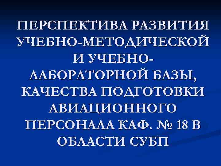 ПЕРСПЕКТИВА РАЗВИТИЯ УЧЕБНО-МЕТОДИЧЕСКОЙ И УЧЕБНОЛАБОРАТОРНОЙ БАЗЫ, КАЧЕСТВА ПОДГОТОВКИ АВИАЦИОННОГО ПЕРСОНАЛА КАФ. № 18 В