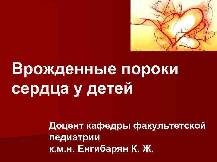 Врожденные пороки сердца у детей Доцент кафедры факультетской педиатрии к. м. н. Енгибарян К.