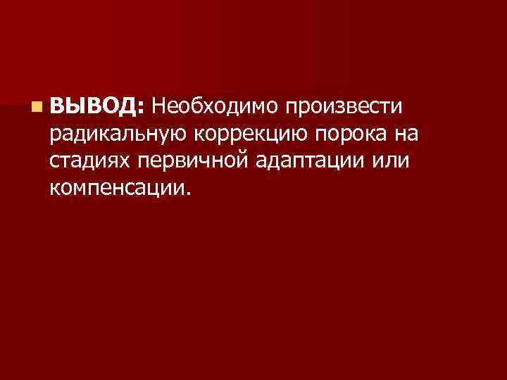 n ВЫВОД: Необходимо произвести радикальную коррекцию порока на стадиях первичной адаптации или компенсации. 