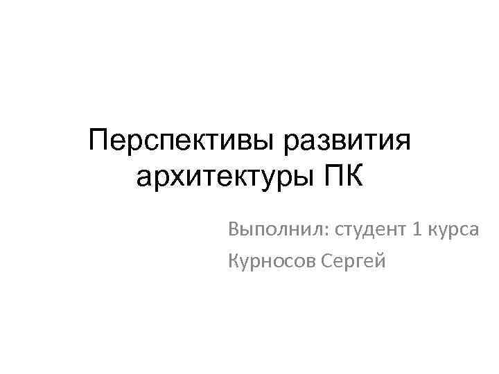 Перспективы развития архитектуры ПК Выполнил: студент 1 курса Курносов Сергей 