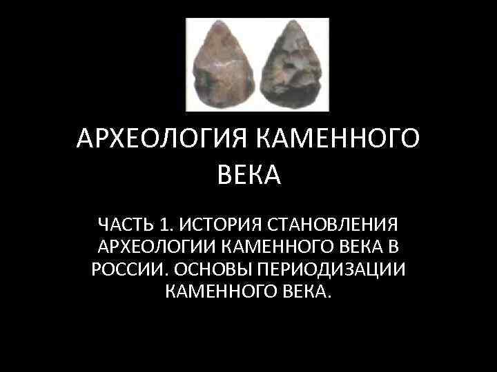 АРХЕОЛОГИЯ КАМЕННОГО ВЕКА ЧАСТЬ 1. ИСТОРИЯ СТАНОВЛЕНИЯ АРХЕОЛОГИИ КАМЕННОГО ВЕКА В РОССИИ. ОСНОВЫ ПЕРИОДИЗАЦИИ