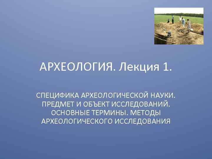 АРХЕОЛОГИЯ. Лекция 1. СПЕЦИФИКА АРХЕОЛОГИЧЕСКОЙ НАУКИ. ПРЕДМЕТ И ОБЪЕКТ ИССЛЕДОВАНИЙ. ОСНОВНЫЕ ТЕРМИНЫ. МЕТОДЫ АРХЕОЛОГИЧЕСКОГО