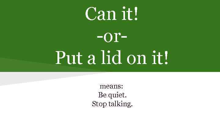 Can it! -or. Put a lid on it! means: Be quiet. Stop talking. 