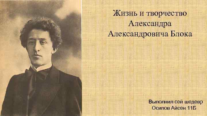 Жизнь и творчество Александра Александровича Блока Выполнил сей шедевр Осипов Айсен 11 Б 