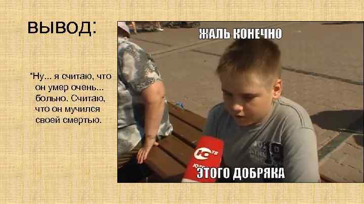 вывод: “Ну. . . я считаю, что он умер очень. . . больно. Считаю,
