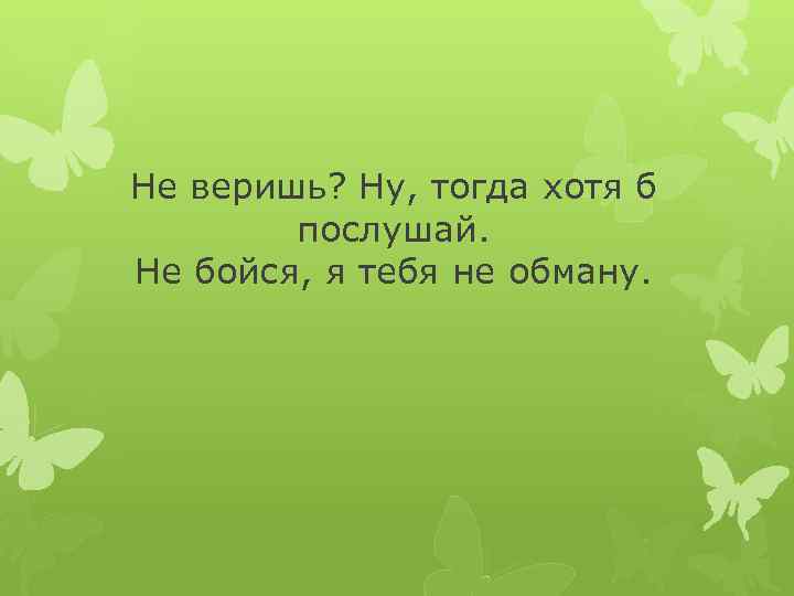 Не веришь? Ну, тогда хотя б послушай. Не бойся, я тебя не обману. 