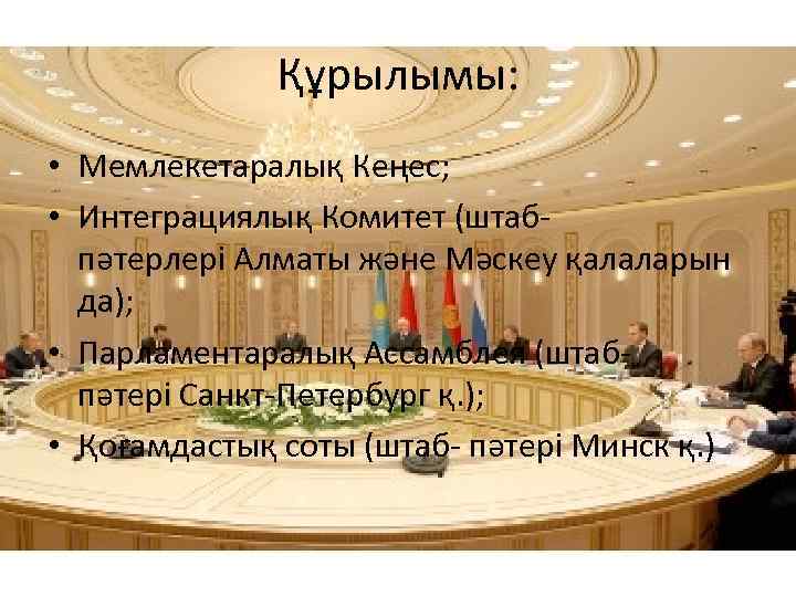 Құрылымы: • Мемлекетаралық Кеңес; • Интеграциялық Комитет (штабпәтерлері Алматы және Мәскеу қалаларын да); •