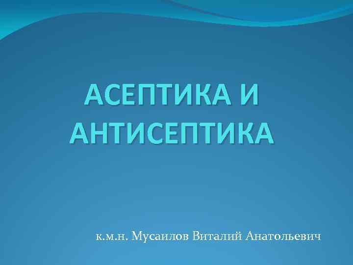 АСЕПТИКА И АНТИСЕПТИКА к. м. н. Мусаилов Виталий Анатольевич 