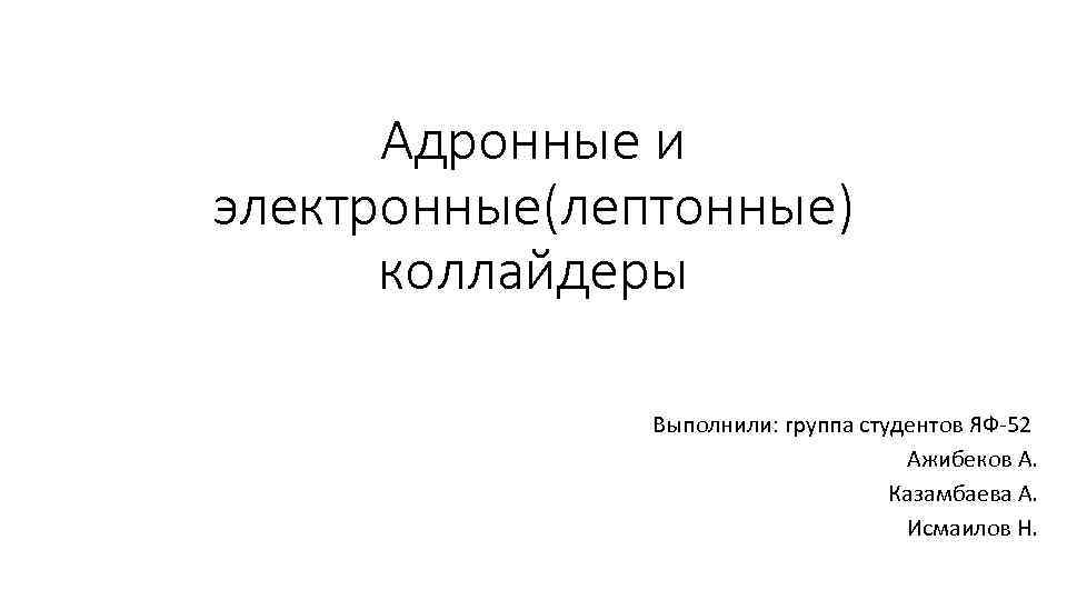 Адронные и электронные(лептонные) коллайдеры Выполнили: группа студентов ЯФ-52 Ажибеков А. Казамбаева А. Исмаилов Н.