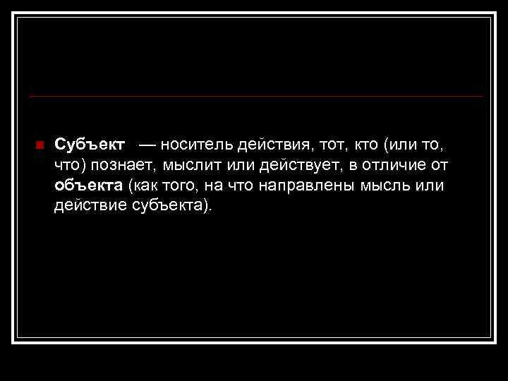 n Субъект — носитель действия, тот, кто (или то, что) познает, мыслит или действует,