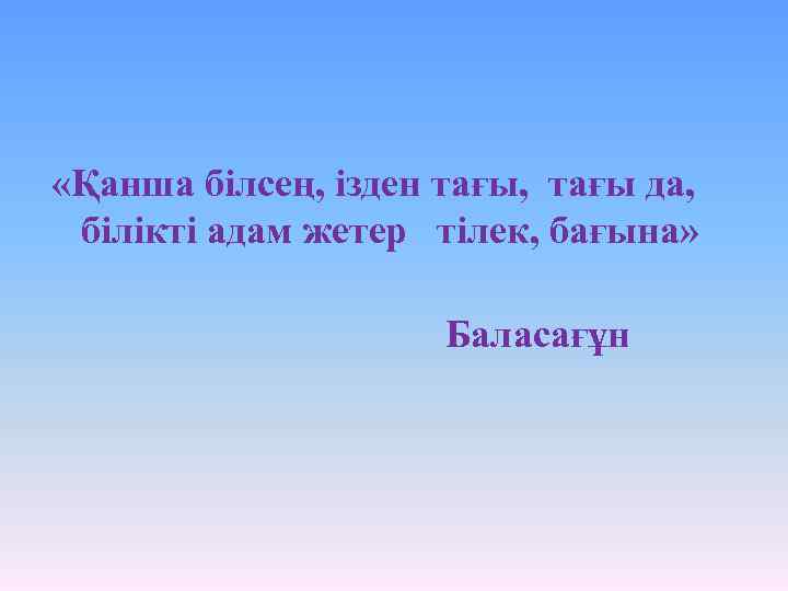  «Қанша білсең, ізден тағы, тағы да, білікті адам жетер тілек, бағына» Баласағұн 