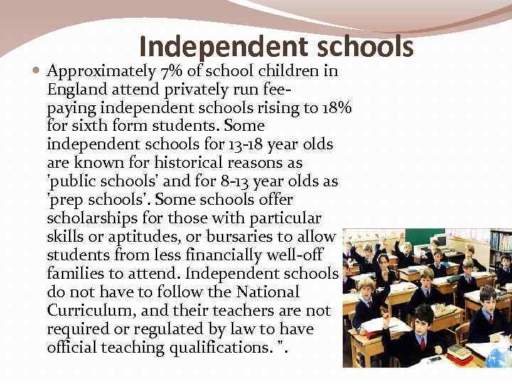 Independent schools Approximately 7% of school children in England attend privately run feepaying independent